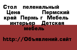 Стол  -пеленальный  !!! › Цена ­ 3 500 - Пермский край, Пермь г. Мебель, интерьер » Детская мебель   